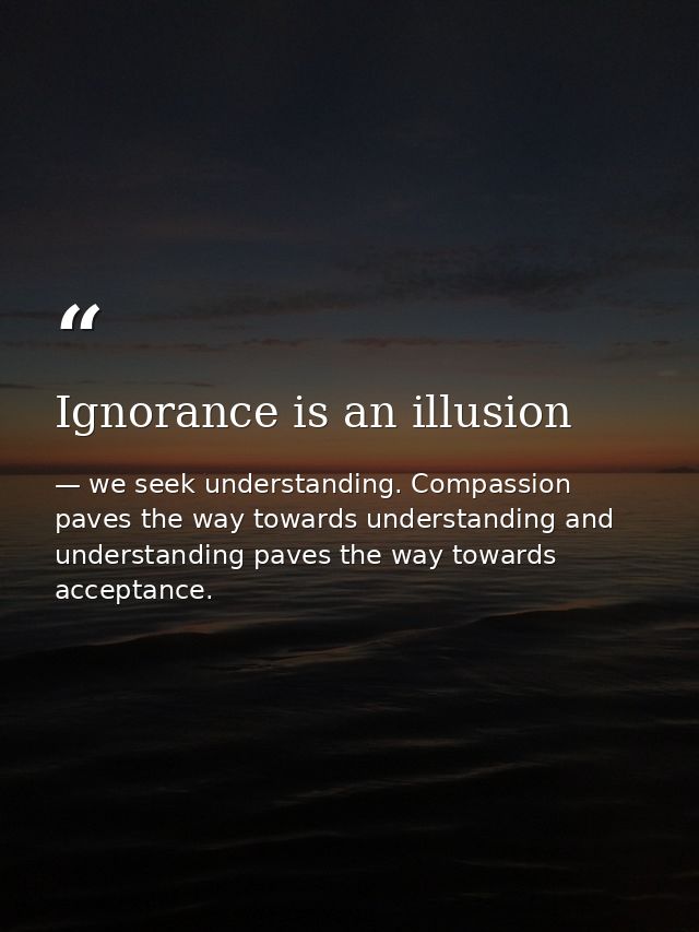 Ignorance is an illusion — we seek understanding. Compassion paves the way towards understanding and understanding paves the way towards acceptance.