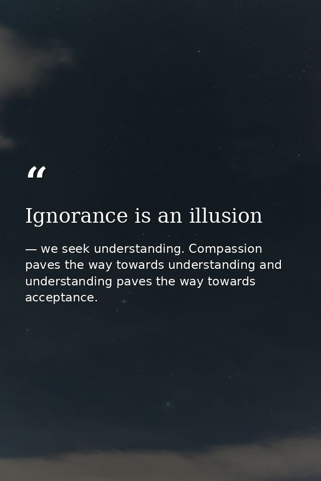 Ignorance is an illusion — we seek understanding. Compassion paves the way towards understanding and understanding paves the way towards acceptance.