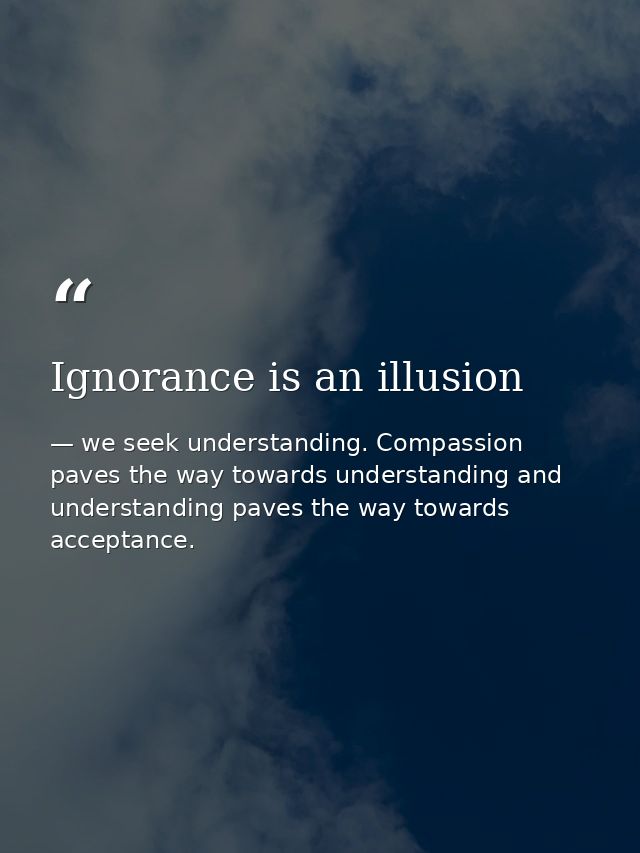 Ignorance is an illusion — we seek understanding. Compassion paves the way towards understanding and understanding paves the way towards acceptance.