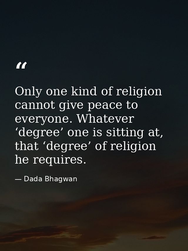 Only one kind of religion cannot give peace to everyone. Whatever ‘degree’ one is sitting at, that ‘degree’ of religion  — Dada Bhagwan