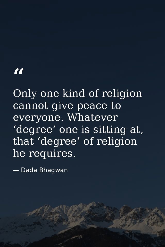 Only one kind of religion cannot give peace to everyone. Whatever ‘degree’ one is sitting at, that ‘degree’ of religion  — Dada Bhagwan