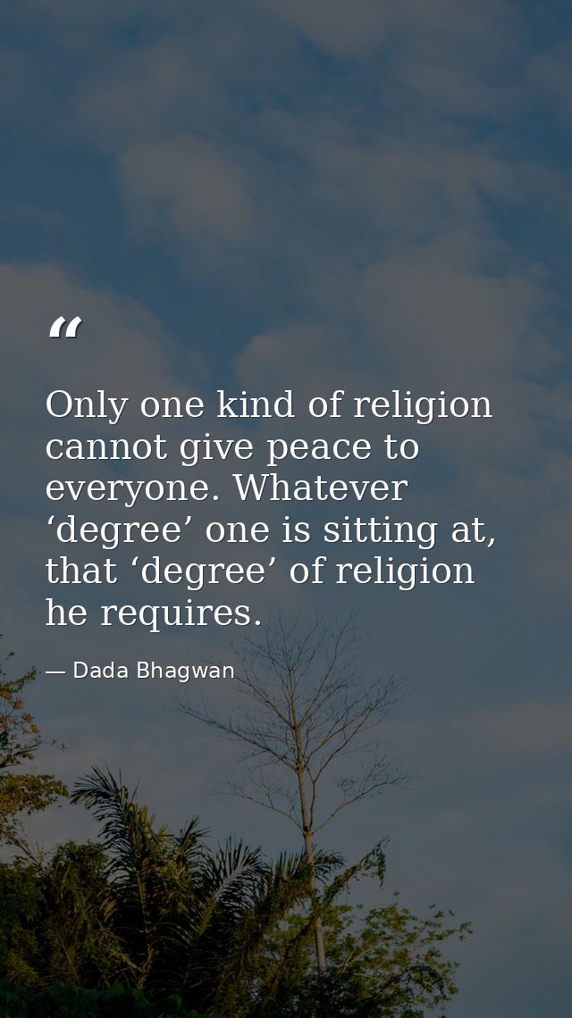 Only one kind of religion cannot give peace to everyone. Whatever ‘degree’ one is sitting at, that ‘degree’ of religion  — Dada Bhagwan