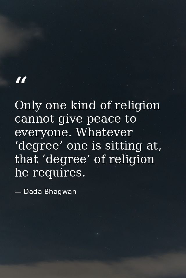 Only one kind of religion cannot give peace to everyone. Whatever ‘degree’ one is sitting at, that ‘degree’ of religion  — Dada Bhagwan