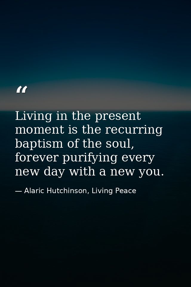 Living in the present moment is the recurring baptism of the soul, forever purifying every new day with a new you. — Alaric Hutchinson, Living Peace