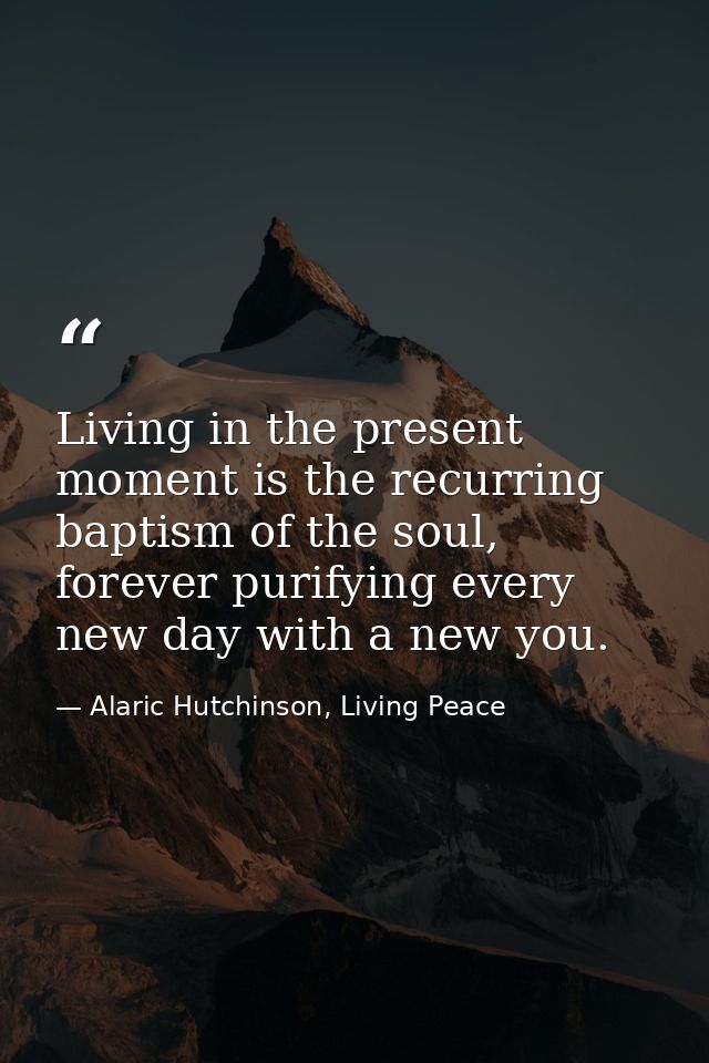 Living in the present moment is the recurring baptism of the soul, forever purifying every new day with a new you. — Alaric Hutchinson, Living Peace