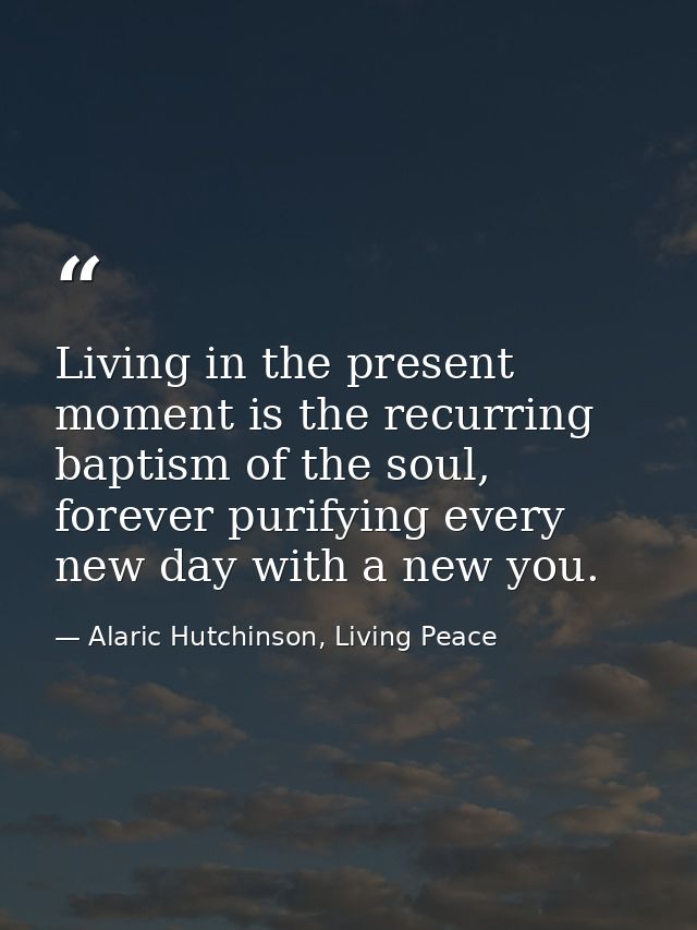 Living in the present moment is the recurring baptism of the soul, forever purifying every new day with a new you. — Alaric Hutchinson, Living Peace