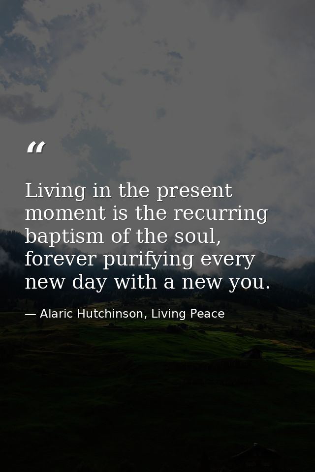 Living in the present moment is the recurring baptism of the soul, forever purifying every new day with a new you. — Alaric Hutchinson, Living Peace