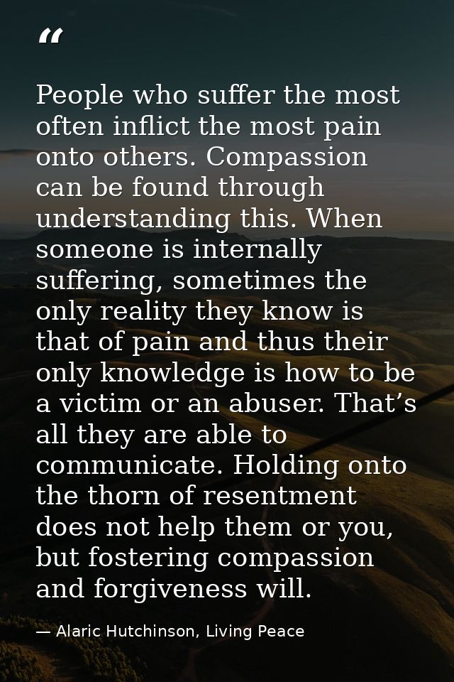People who suffer the most often inflict the most pain onto others. Compassion can be found through understanding this.  — Alaric Hutchinson, Living Peace