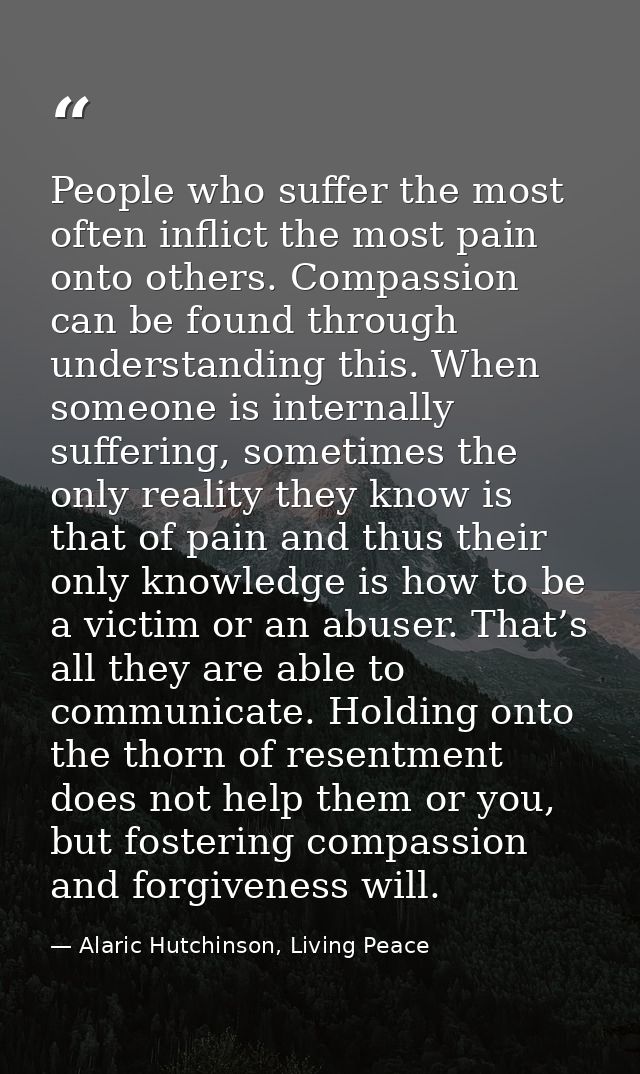 People who suffer the most often inflict the most pain onto others. Compassion can be found through understanding this.  — Alaric Hutchinson, Living Peace
