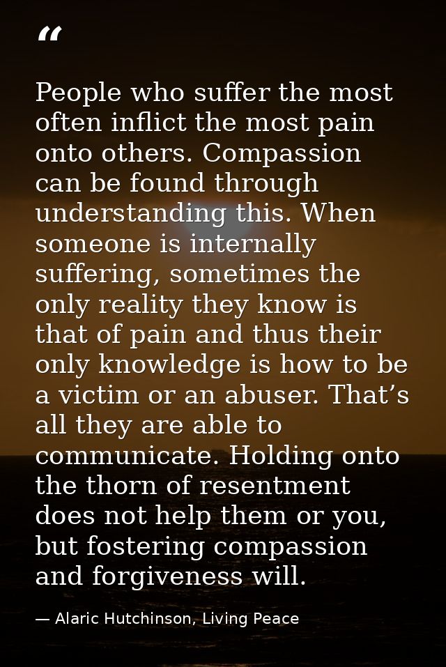 People who suffer the most often inflict the most pain onto others. Compassion can be found through understanding this.  — Alaric Hutchinson, Living Peace