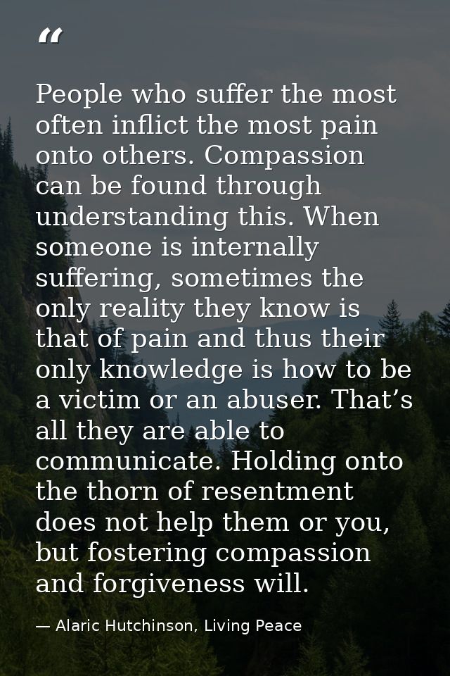People who suffer the most often inflict the most pain onto others. Compassion can be found through understanding this.  — Alaric Hutchinson, Living Peace