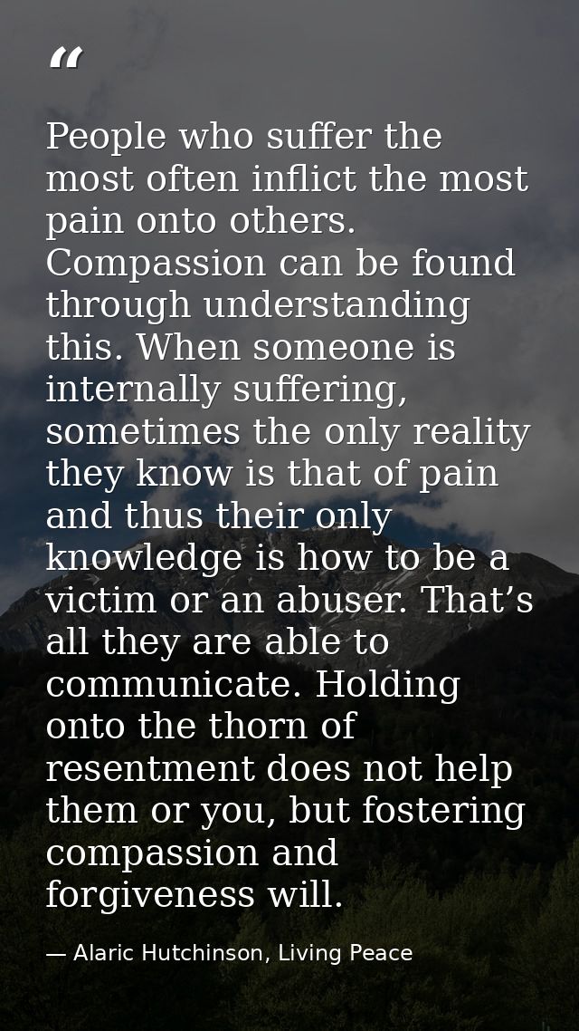 People who suffer the most often inflict the most pain onto others. Compassion can be found through understanding this.  — Alaric Hutchinson, Living Peace