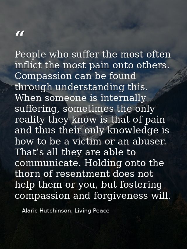 People who suffer the most often inflict the most pain onto others. Compassion can be found through understanding this.  — Alaric Hutchinson, Living Peace