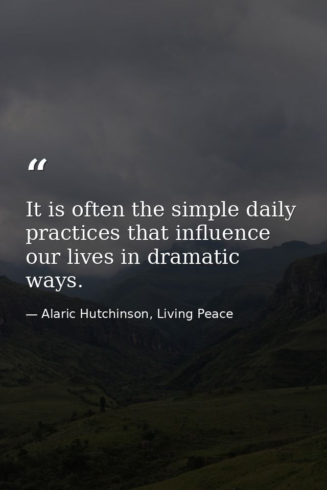 It is often the simple daily practices that influence our lives in dramatic ways. — Alaric Hutchinson, Living Peace