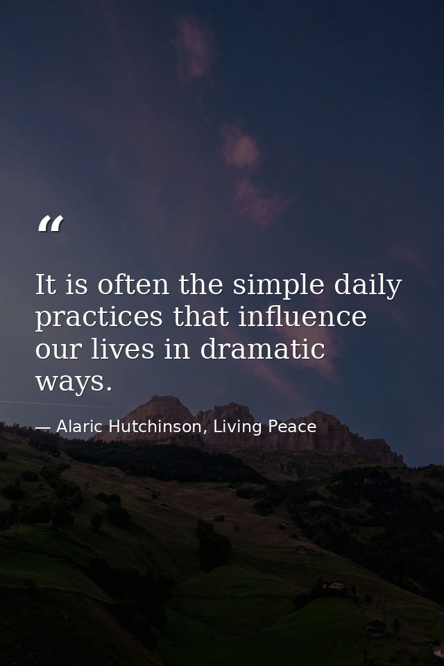 It is often the simple daily practices that influence our lives in dramatic ways. — Alaric Hutchinson, Living Peace