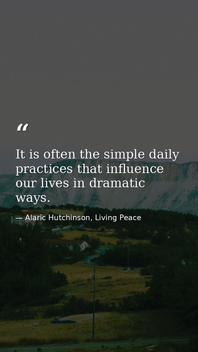 It is often the simple daily practices that influence our lives in dramatic ways. — Alaric Hutchinson, Living Peace