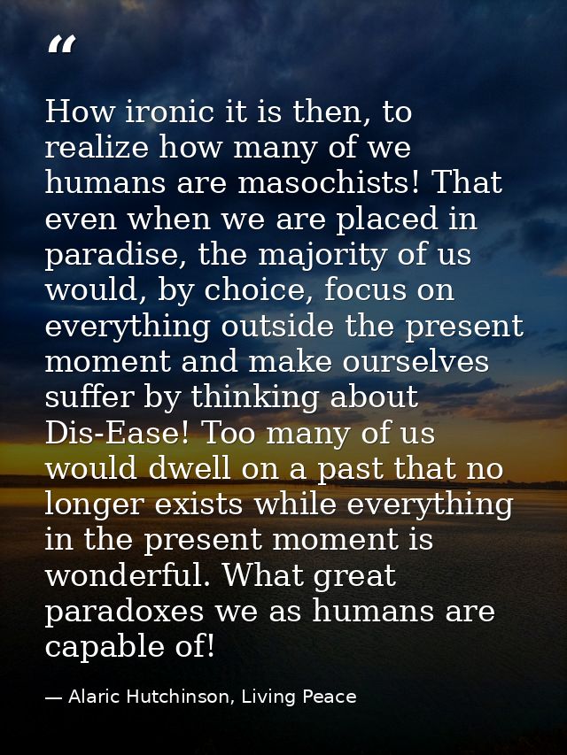 How ironic it is then, to realize how many of we humans are masochists! That even when we are placed in paradise, the ma — Alaric Hutchinson, Living Peace