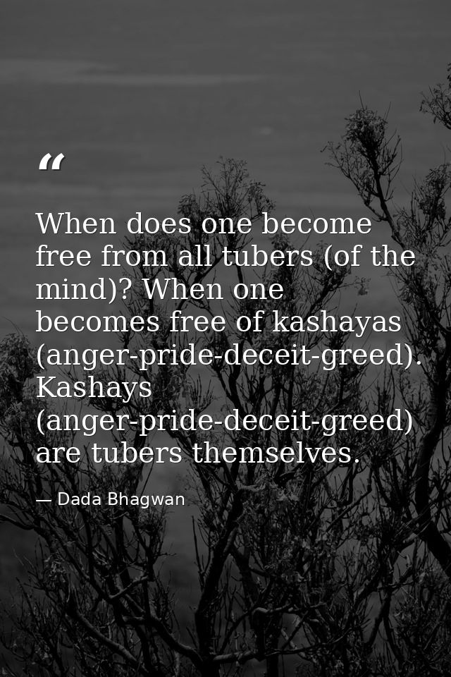 When does one become free from all tubers (of the mind)? When one becomes free of kashayas (anger-pride-deceit-greed). K — Dada Bhagwan