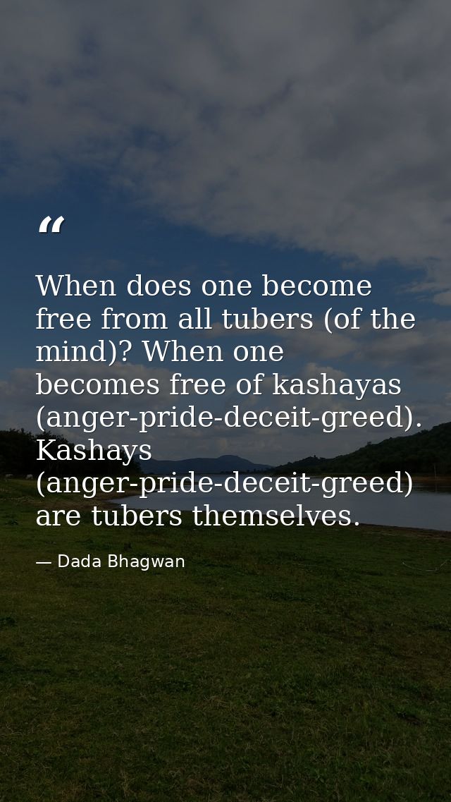 When does one become free from all tubers (of the mind)? When one becomes free of kashayas (anger-pride-deceit-greed). K — Dada Bhagwan