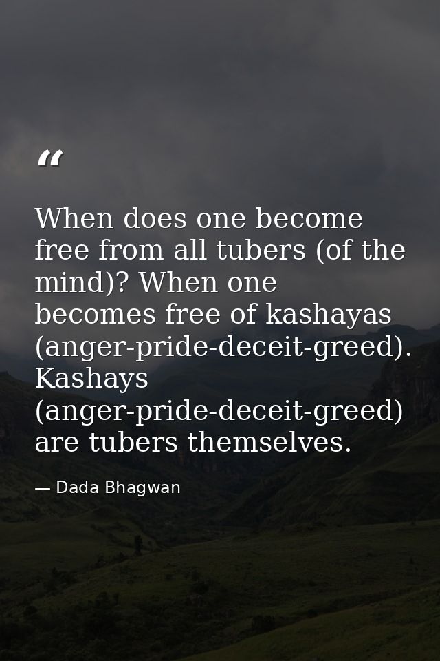 When does one become free from all tubers (of the mind)? When one becomes free of kashayas (anger-pride-deceit-greed). K — Dada Bhagwan