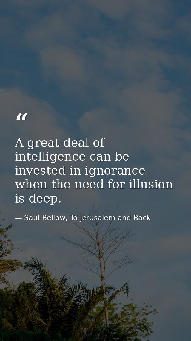 A great deal of intelligence can be invested in ignorance when the need for illusion is deep. — Saul Bellow, To Jerusalem and Back