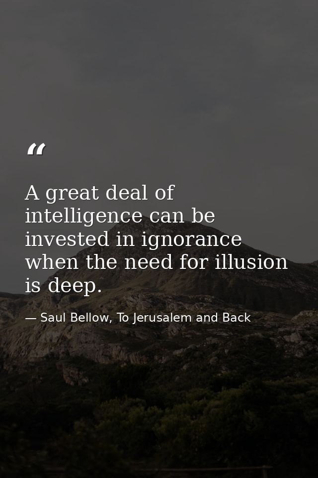 A great deal of intelligence can be invested in ignorance when the need for illusion is deep. — Saul Bellow, To Jerusalem and Back