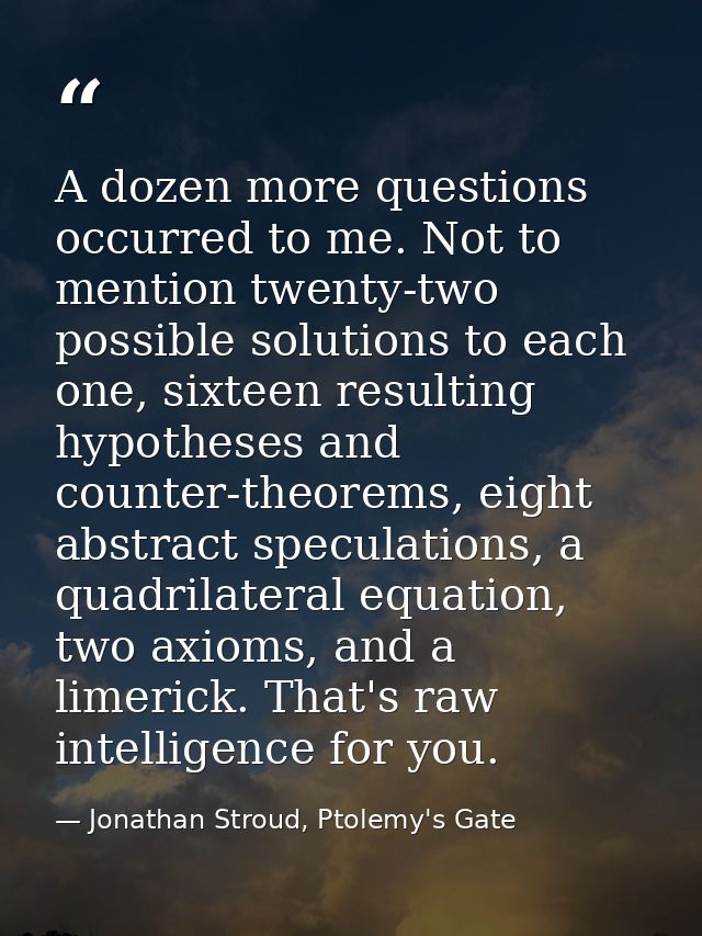A dozen more questions occurred to me. Not to mention twenty-two possible solutions to each one, sixteen resulting hypot — Jonathan Stroud, Ptolemy's Gate