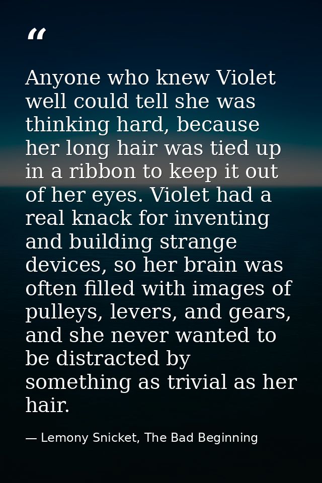 Anyone who knew Violet well could tell she was thinking hard, because her long hair was tied up in a ribbon to keep it o — Lemony Snicket, The Bad Beginning