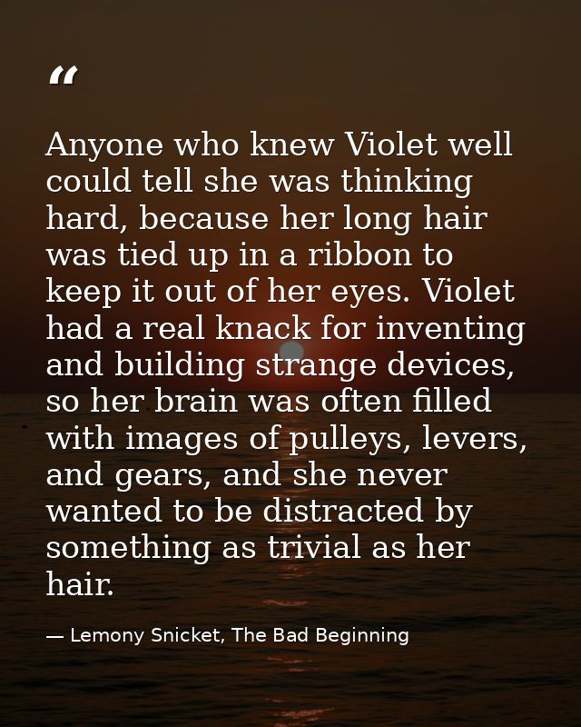 Anyone who knew Violet well could tell she was thinking hard, because her long hair was tied up in a ribbon to keep it o — Lemony Snicket, The Bad Beginning