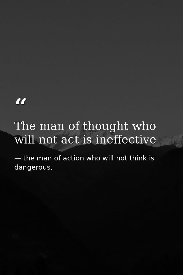 The man of thought who will not act is ineffective — the man of action who will not think is dangerous.
