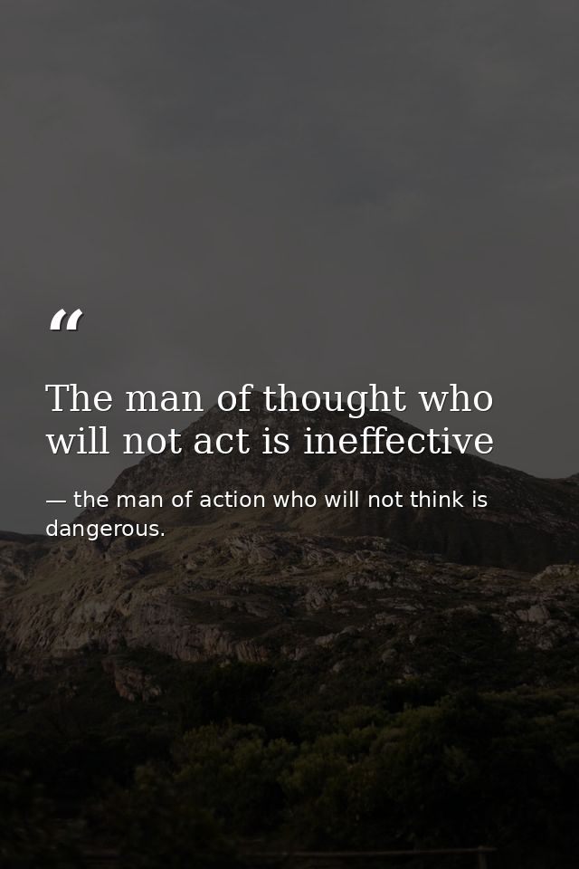 The man of thought who will not act is ineffective — the man of action who will not think is dangerous.