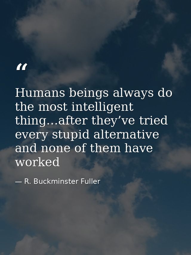 Humans beings always do the most intelligent thing…after they’ve tried every stupid alternative and none of them have wo — R. Buckminster Fuller