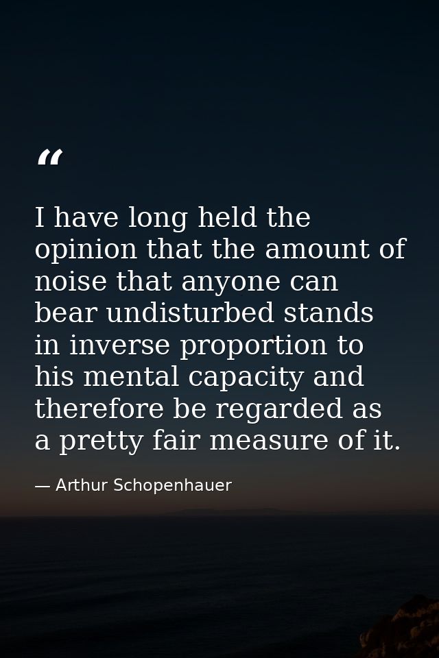 I have long held the opinion that the amount of noise that anyone can bear undisturbed stands in inverse proportion to h — Arthur Schopenhauer
