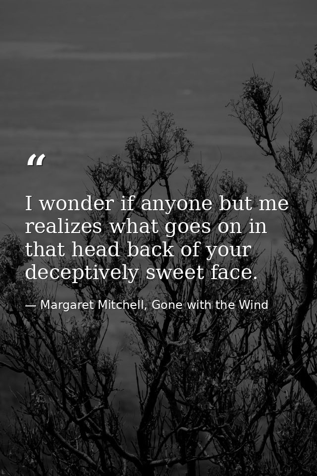 I wonder if anyone but me realizes what goes on in that head back of your deceptively sweet face. — Margaret Mitchell, Gone with the Wind