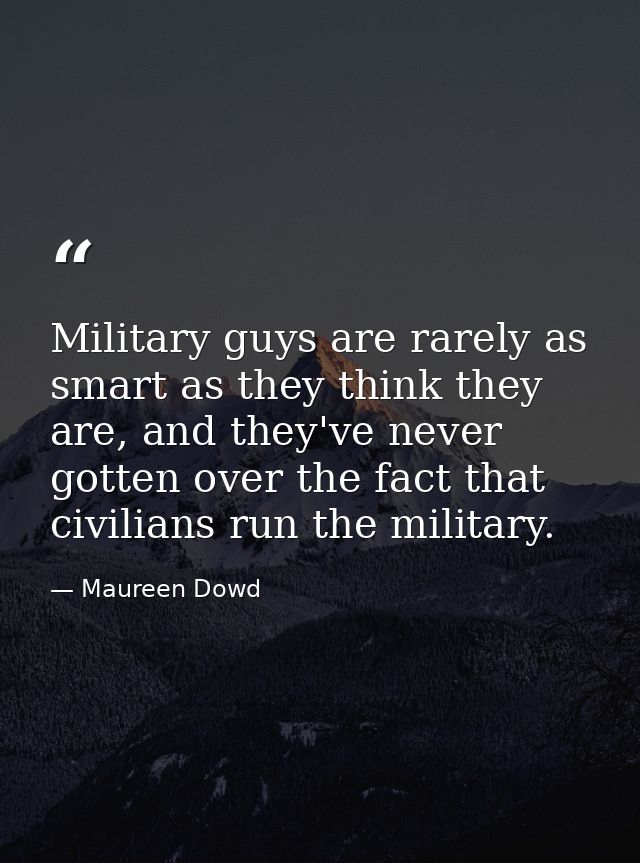 Military guys are rarely as smart as they think they are, and they've never gotten over the fact that civilians run the  — Maureen Dowd