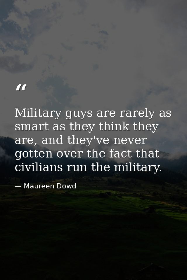 Military guys are rarely as smart as they think they are, and they've never gotten over the fact that civilians run the  — Maureen Dowd
