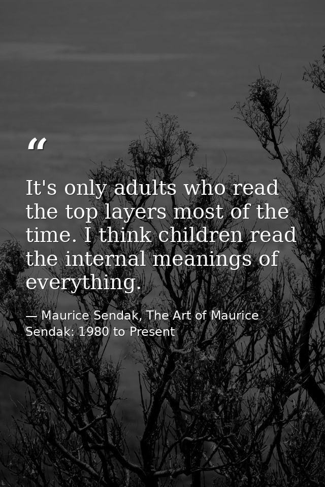 It's only adults who read the top layers most of the time. I think children read the internal meanings of everything. — Maurice Sendak, The Art of Maurice Sendak: 1980 to Present