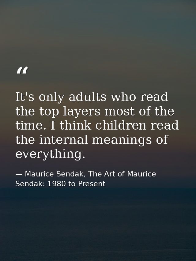 It's only adults who read the top layers most of the time. I think children read the internal meanings of everything. — Maurice Sendak, The Art of Maurice Sendak: 1980 to Present