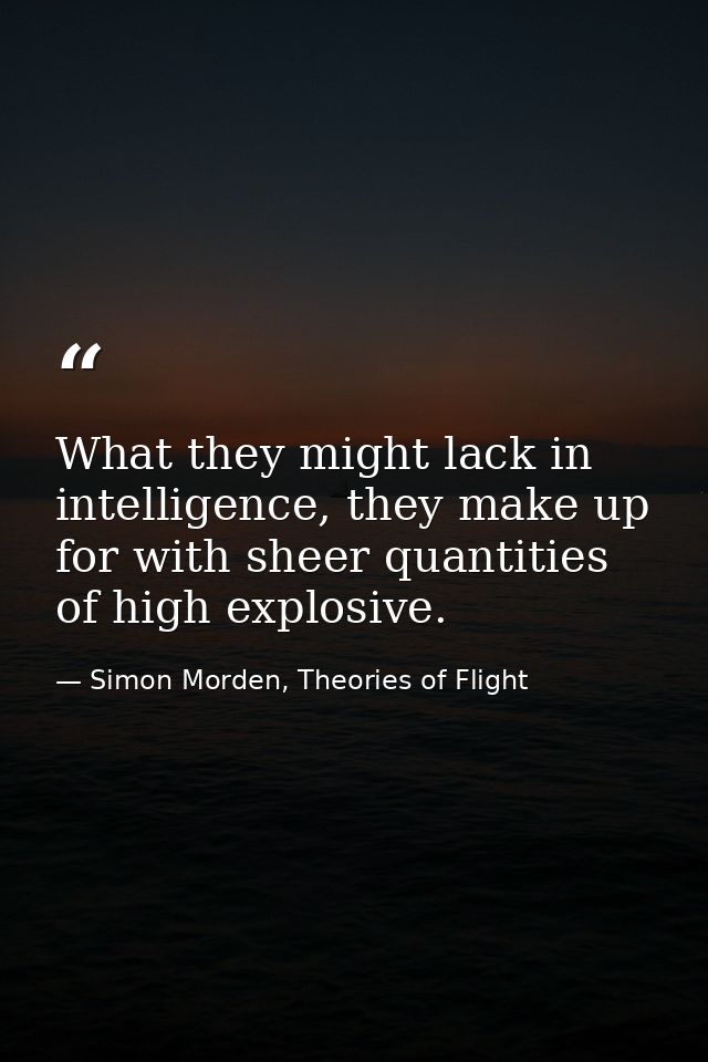 What they might lack in intelligence, they make up for with sheer quantities of high explosive. — Simon Morden, Theories of Flight
