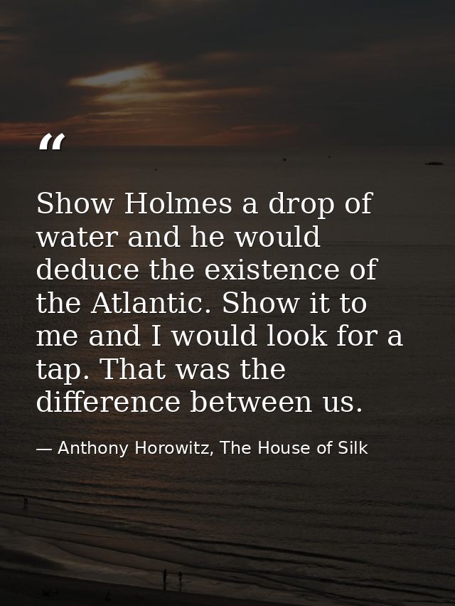 Show Holmes a drop of water and he would deduce the existence of the Atlantic. Show it to me and I would look for a tap. — Anthony Horowitz, The House of Silk