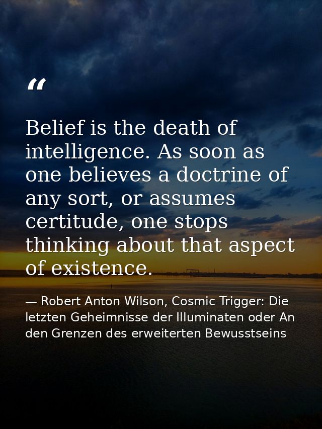 Belief is the death of intelligence. As soon as one believes a doctrine of any sort, or assumes certitude, one stops thi — Robert Anton Wilson, Cosmic Trigger: Die letzten Geheimnisse der Illuminaten oder An den Grenzen des erweiterten Bewusstseins