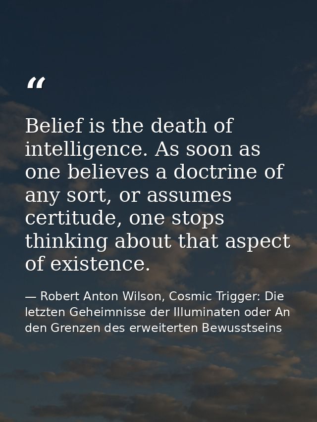 Belief is the death of intelligence. As soon as one believes a doctrine of any sort, or assumes certitude, one stops thi — Robert Anton Wilson, Cosmic Trigger: Die letzten Geheimnisse der Illuminaten oder An den Grenzen des erweiterten Bewusstseins