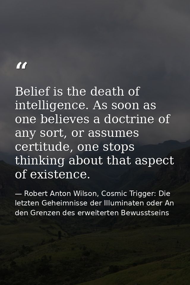 Belief is the death of intelligence. As soon as one believes a doctrine of any sort, or assumes certitude, one stops thi — Robert Anton Wilson, Cosmic Trigger: Die letzten Geheimnisse der Illuminaten oder An den Grenzen des erweiterten Bewusstseins
