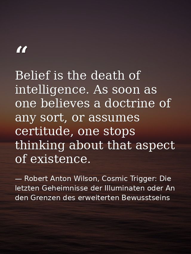 Belief is the death of intelligence. As soon as one believes a doctrine of any sort, or assumes certitude, one stops thi — Robert Anton Wilson, Cosmic Trigger: Die letzten Geheimnisse der Illuminaten oder An den Grenzen des erweiterten Bewusstseins