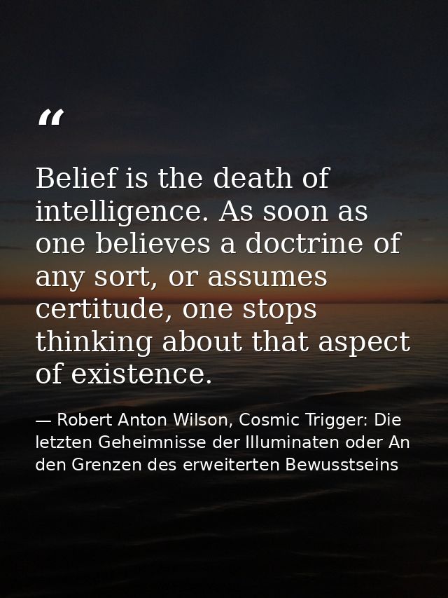 Belief is the death of intelligence. As soon as one believes a doctrine of any sort, or assumes certitude, one stops thi — Robert Anton Wilson, Cosmic Trigger: Die letzten Geheimnisse der Illuminaten oder An den Grenzen des erweiterten Bewusstseins