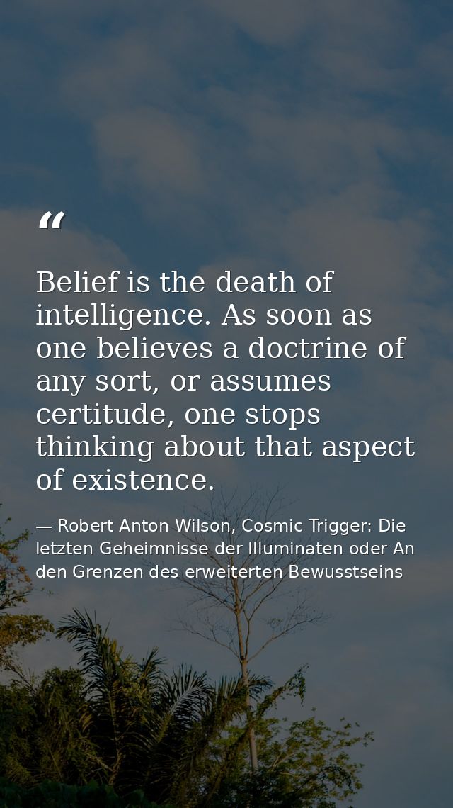 Belief is the death of intelligence. As soon as one believes a doctrine of any sort, or assumes certitude, one stops thi — Robert Anton Wilson, Cosmic Trigger: Die letzten Geheimnisse der Illuminaten oder An den Grenzen des erweiterten Bewusstseins