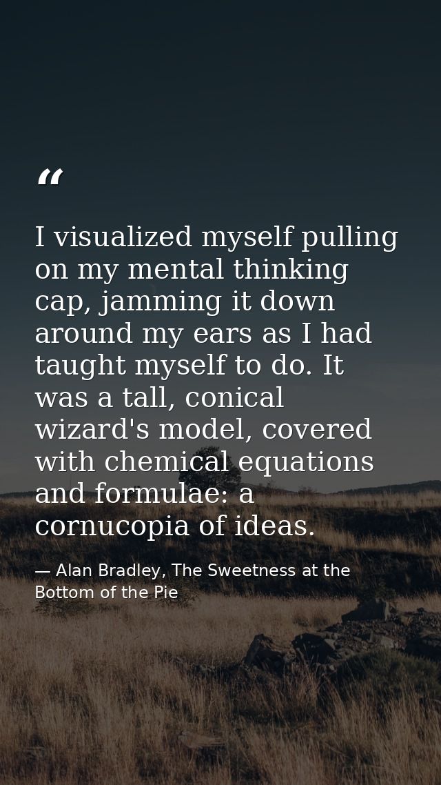 I visualized myself pulling on my mental thinking cap, jamming it down around my ears as I had taught myself to do. It w — Alan Bradley, The Sweetness at the Bottom of the Pie