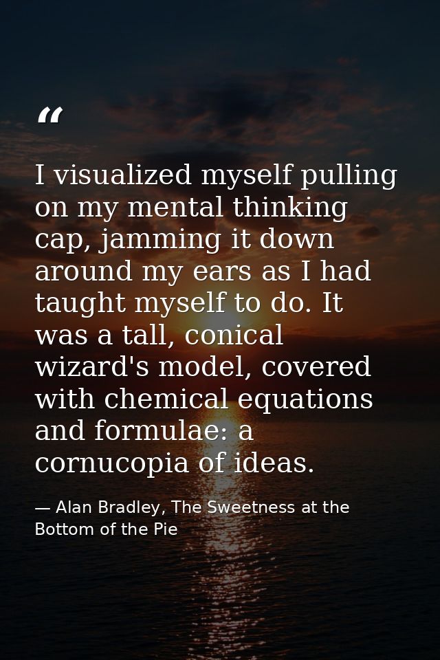 I visualized myself pulling on my mental thinking cap, jamming it down around my ears as I had taught myself to do. It w — Alan Bradley, The Sweetness at the Bottom of the Pie