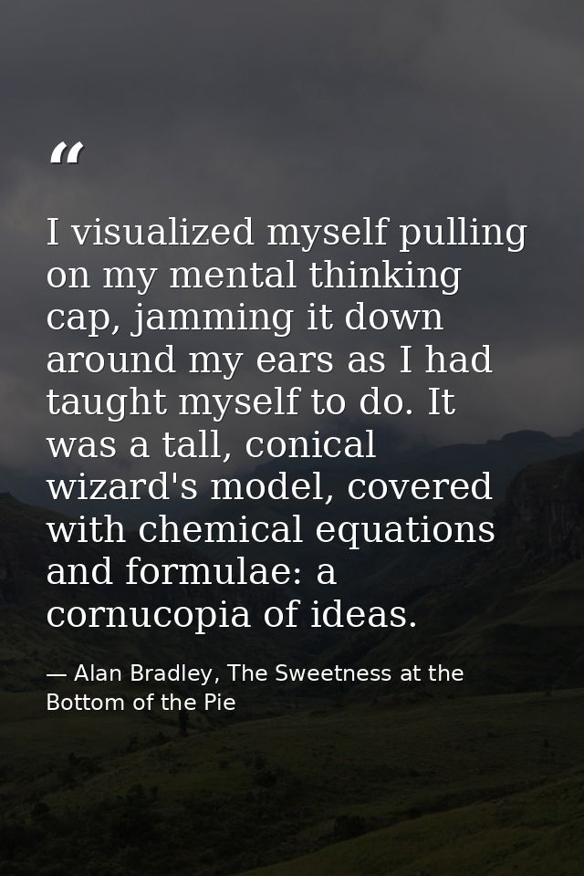 I visualized myself pulling on my mental thinking cap, jamming it down around my ears as I had taught myself to do. It w — Alan Bradley, The Sweetness at the Bottom of the Pie