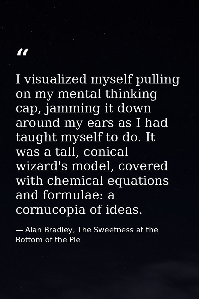 I visualized myself pulling on my mental thinking cap, jamming it down around my ears as I had taught myself to do. It w — Alan Bradley, The Sweetness at the Bottom of the Pie